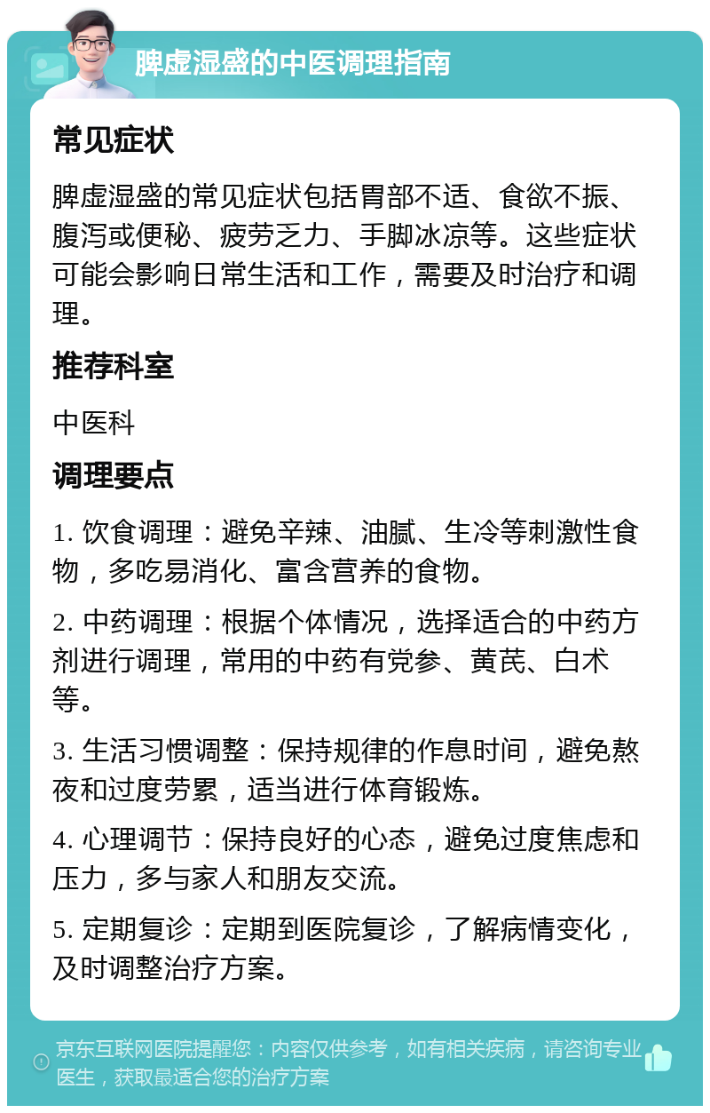 脾虚湿盛的中医调理指南 常见症状 脾虚湿盛的常见症状包括胃部不适、食欲不振、腹泻或便秘、疲劳乏力、手脚冰凉等。这些症状可能会影响日常生活和工作，需要及时治疗和调理。 推荐科室 中医科 调理要点 1. 饮食调理：避免辛辣、油腻、生冷等刺激性食物，多吃易消化、富含营养的食物。 2. 中药调理：根据个体情况，选择适合的中药方剂进行调理，常用的中药有党参、黄芪、白术等。 3. 生活习惯调整：保持规律的作息时间，避免熬夜和过度劳累，适当进行体育锻炼。 4. 心理调节：保持良好的心态，避免过度焦虑和压力，多与家人和朋友交流。 5. 定期复诊：定期到医院复诊，了解病情变化，及时调整治疗方案。