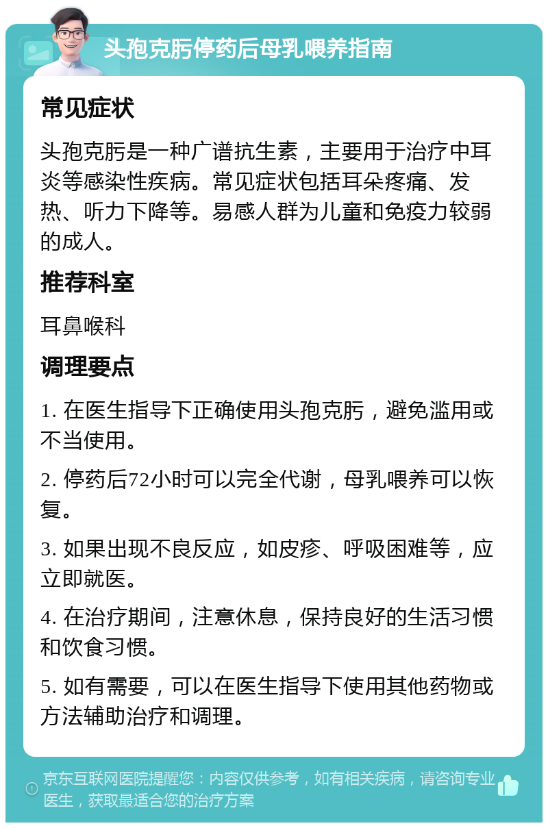 头孢克肟停药后母乳喂养指南 常见症状 头孢克肟是一种广谱抗生素，主要用于治疗中耳炎等感染性疾病。常见症状包括耳朵疼痛、发热、听力下降等。易感人群为儿童和免疫力较弱的成人。 推荐科室 耳鼻喉科 调理要点 1. 在医生指导下正确使用头孢克肟，避免滥用或不当使用。 2. 停药后72小时可以完全代谢，母乳喂养可以恢复。 3. 如果出现不良反应，如皮疹、呼吸困难等，应立即就医。 4. 在治疗期间，注意休息，保持良好的生活习惯和饮食习惯。 5. 如有需要，可以在医生指导下使用其他药物或方法辅助治疗和调理。