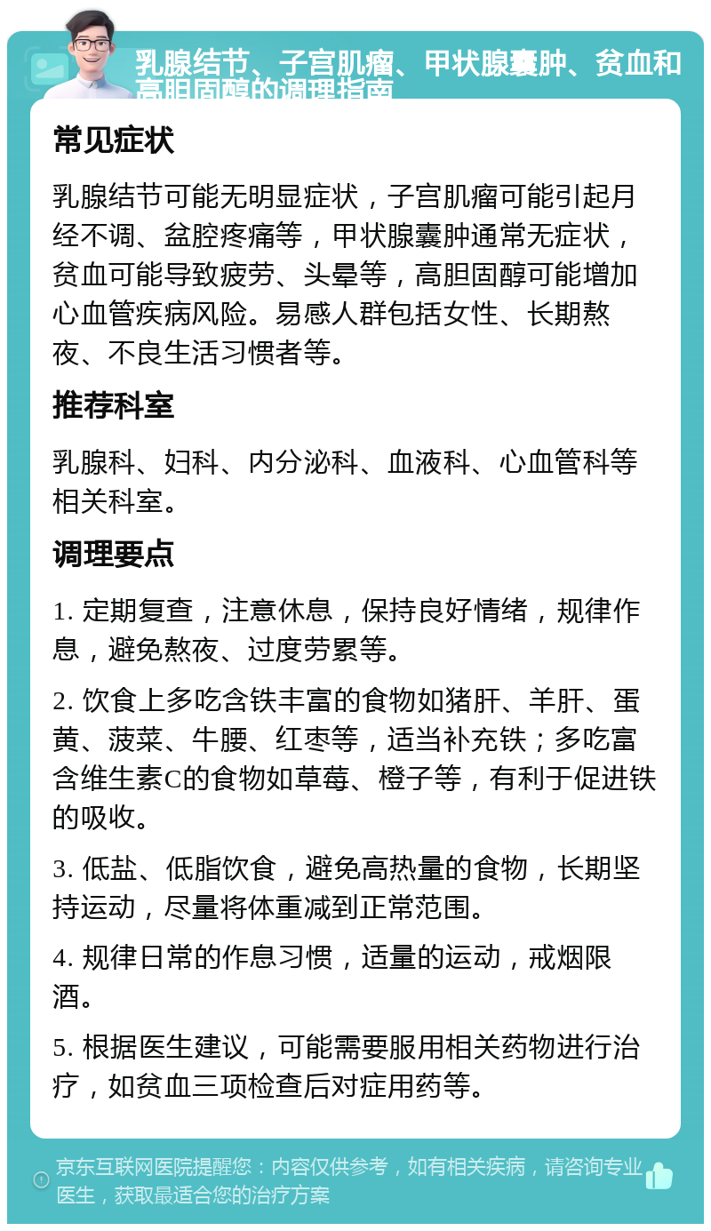 乳腺结节、子宫肌瘤、甲状腺囊肿、贫血和高胆固醇的调理指南 常见症状 乳腺结节可能无明显症状，子宫肌瘤可能引起月经不调、盆腔疼痛等，甲状腺囊肿通常无症状，贫血可能导致疲劳、头晕等，高胆固醇可能增加心血管疾病风险。易感人群包括女性、长期熬夜、不良生活习惯者等。 推荐科室 乳腺科、妇科、内分泌科、血液科、心血管科等相关科室。 调理要点 1. 定期复查，注意休息，保持良好情绪，规律作息，避免熬夜、过度劳累等。 2. 饮食上多吃含铁丰富的食物如猪肝、羊肝、蛋黄、菠菜、牛腰、红枣等，适当补充铁；多吃富含维生素C的食物如草莓、橙子等，有利于促进铁的吸收。 3. 低盐、低脂饮食，避免高热量的食物，长期坚持运动，尽量将体重减到正常范围。 4. 规律日常的作息习惯，适量的运动，戒烟限酒。 5. 根据医生建议，可能需要服用相关药物进行治疗，如贫血三项检查后对症用药等。