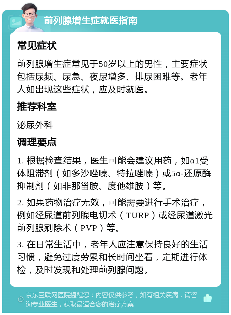 前列腺增生症就医指南 常见症状 前列腺增生症常见于50岁以上的男性，主要症状包括尿频、尿急、夜尿增多、排尿困难等。老年人如出现这些症状，应及时就医。 推荐科室 泌尿外科 调理要点 1. 根据检查结果，医生可能会建议用药，如α1受体阻滞剂（如多沙唑嗪、特拉唑嗪）或5α-还原酶抑制剂（如非那甾胺、度他雄胺）等。 2. 如果药物治疗无效，可能需要进行手术治疗，例如经尿道前列腺电切术（TURP）或经尿道激光前列腺剜除术（PVP）等。 3. 在日常生活中，老年人应注意保持良好的生活习惯，避免过度劳累和长时间坐着，定期进行体检，及时发现和处理前列腺问题。