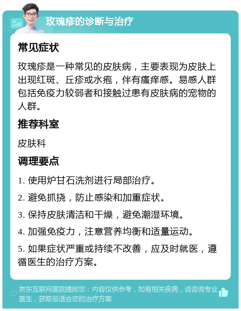 玫瑰疹的诊断与治疗 常见症状 玫瑰疹是一种常见的皮肤病，主要表现为皮肤上出现红斑、丘疹或水疱，伴有瘙痒感。易感人群包括免疫力较弱者和接触过患有皮肤病的宠物的人群。 推荐科室 皮肤科 调理要点 1. 使用炉甘石洗剂进行局部治疗。 2. 避免抓挠，防止感染和加重症状。 3. 保持皮肤清洁和干燥，避免潮湿环境。 4. 加强免疫力，注意营养均衡和适量运动。 5. 如果症状严重或持续不改善，应及时就医，遵循医生的治疗方案。