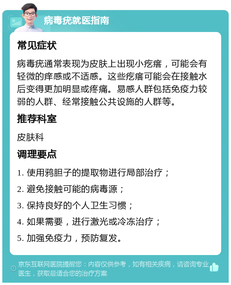 病毒疣就医指南 常见症状 病毒疣通常表现为皮肤上出现小疙瘩，可能会有轻微的痒感或不适感。这些疙瘩可能会在接触水后变得更加明显或疼痛。易感人群包括免疫力较弱的人群、经常接触公共设施的人群等。 推荐科室 皮肤科 调理要点 1. 使用鸦胆子的提取物进行局部治疗； 2. 避免接触可能的病毒源； 3. 保持良好的个人卫生习惯； 4. 如果需要，进行激光或冷冻治疗； 5. 加强免疫力，预防复发。