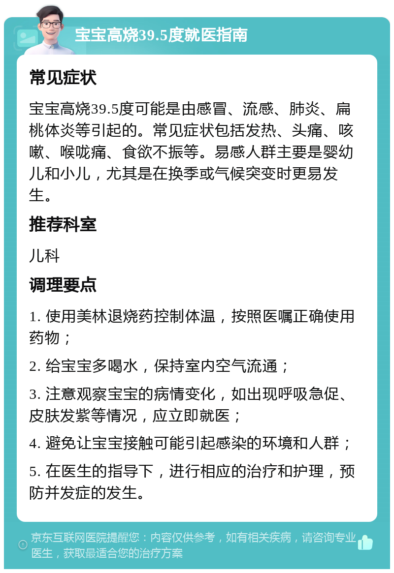 宝宝高烧39.5度就医指南 常见症状 宝宝高烧39.5度可能是由感冒、流感、肺炎、扁桃体炎等引起的。常见症状包括发热、头痛、咳嗽、喉咙痛、食欲不振等。易感人群主要是婴幼儿和小儿，尤其是在换季或气候突变时更易发生。 推荐科室 儿科 调理要点 1. 使用美林退烧药控制体温，按照医嘱正确使用药物； 2. 给宝宝多喝水，保持室内空气流通； 3. 注意观察宝宝的病情变化，如出现呼吸急促、皮肤发紫等情况，应立即就医； 4. 避免让宝宝接触可能引起感染的环境和人群； 5. 在医生的指导下，进行相应的治疗和护理，预防并发症的发生。