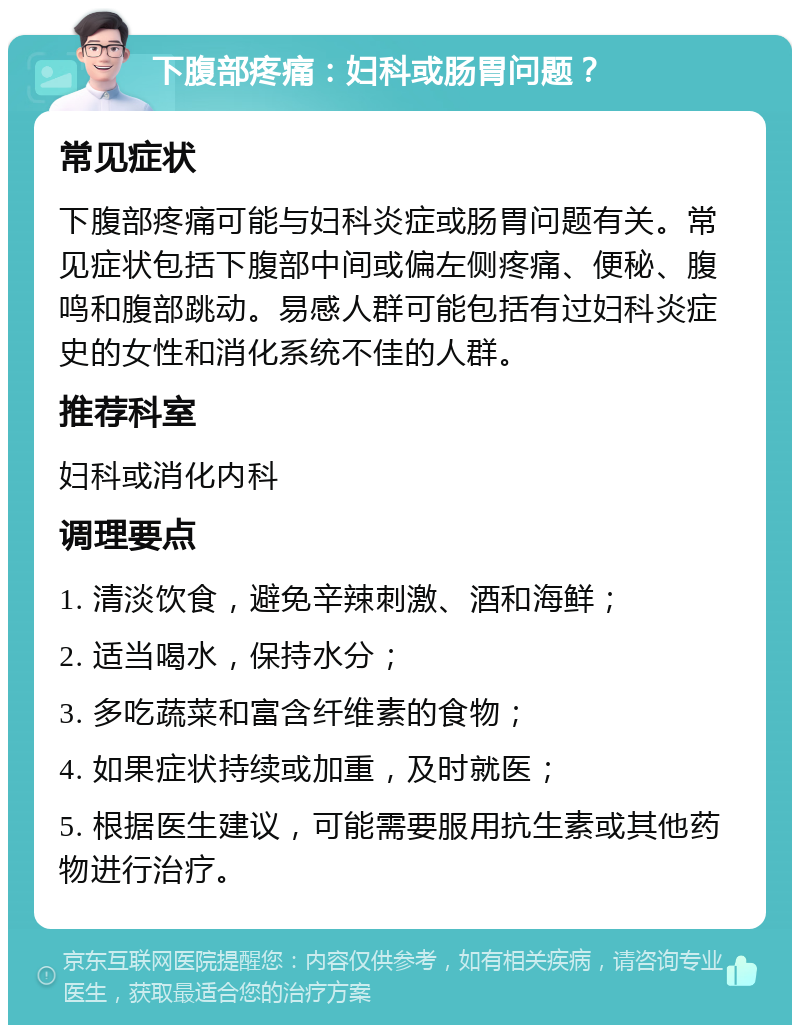 下腹部疼痛：妇科或肠胃问题？ 常见症状 下腹部疼痛可能与妇科炎症或肠胃问题有关。常见症状包括下腹部中间或偏左侧疼痛、便秘、腹鸣和腹部跳动。易感人群可能包括有过妇科炎症史的女性和消化系统不佳的人群。 推荐科室 妇科或消化内科 调理要点 1. 清淡饮食，避免辛辣刺激、酒和海鲜； 2. 适当喝水，保持水分； 3. 多吃蔬菜和富含纤维素的食物； 4. 如果症状持续或加重，及时就医； 5. 根据医生建议，可能需要服用抗生素或其他药物进行治疗。