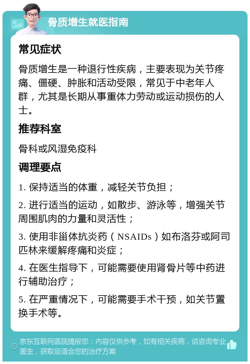 骨质增生就医指南 常见症状 骨质增生是一种退行性疾病，主要表现为关节疼痛、僵硬、肿胀和活动受限，常见于中老年人群，尤其是长期从事重体力劳动或运动损伤的人士。 推荐科室 骨科或风湿免疫科 调理要点 1. 保持适当的体重，减轻关节负担； 2. 进行适当的运动，如散步、游泳等，增强关节周围肌肉的力量和灵活性； 3. 使用非甾体抗炎药（NSAIDs）如布洛芬或阿司匹林来缓解疼痛和炎症； 4. 在医生指导下，可能需要使用肾骨片等中药进行辅助治疗； 5. 在严重情况下，可能需要手术干预，如关节置换手术等。