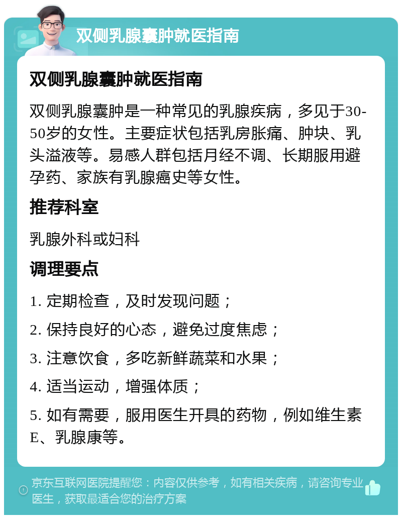 双侧乳腺囊肿就医指南 双侧乳腺囊肿就医指南 双侧乳腺囊肿是一种常见的乳腺疾病，多见于30-50岁的女性。主要症状包括乳房胀痛、肿块、乳头溢液等。易感人群包括月经不调、长期服用避孕药、家族有乳腺癌史等女性。 推荐科室 乳腺外科或妇科 调理要点 1. 定期检查，及时发现问题； 2. 保持良好的心态，避免过度焦虑； 3. 注意饮食，多吃新鲜蔬菜和水果； 4. 适当运动，增强体质； 5. 如有需要，服用医生开具的药物，例如维生素E、乳腺康等。