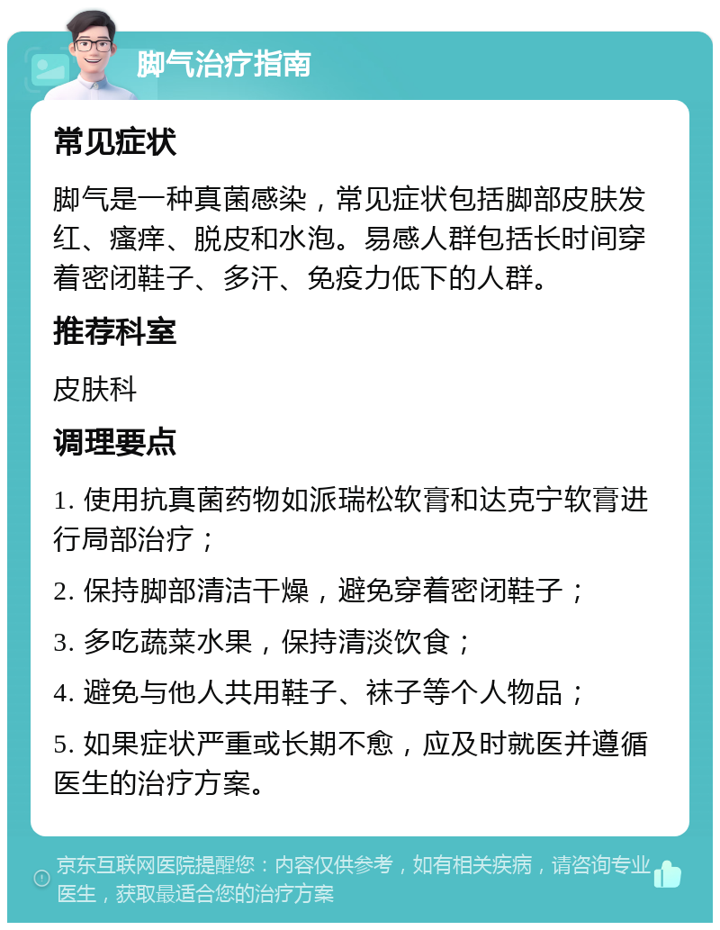 脚气治疗指南 常见症状 脚气是一种真菌感染，常见症状包括脚部皮肤发红、瘙痒、脱皮和水泡。易感人群包括长时间穿着密闭鞋子、多汗、免疫力低下的人群。 推荐科室 皮肤科 调理要点 1. 使用抗真菌药物如派瑞松软膏和达克宁软膏进行局部治疗； 2. 保持脚部清洁干燥，避免穿着密闭鞋子； 3. 多吃蔬菜水果，保持清淡饮食； 4. 避免与他人共用鞋子、袜子等个人物品； 5. 如果症状严重或长期不愈，应及时就医并遵循医生的治疗方案。