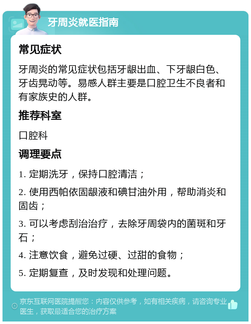 牙周炎就医指南 常见症状 牙周炎的常见症状包括牙龈出血、下牙龈白色、牙齿晃动等。易感人群主要是口腔卫生不良者和有家族史的人群。 推荐科室 口腔科 调理要点 1. 定期洗牙，保持口腔清洁； 2. 使用西帕依固龈液和碘甘油外用，帮助消炎和固齿； 3. 可以考虑刮治治疗，去除牙周袋内的菌斑和牙石； 4. 注意饮食，避免过硬、过甜的食物； 5. 定期复查，及时发现和处理问题。