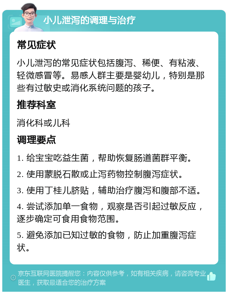 小儿泄泻的调理与治疗 常见症状 小儿泄泻的常见症状包括腹泻、稀便、有粘液、轻微感冒等。易感人群主要是婴幼儿，特别是那些有过敏史或消化系统问题的孩子。 推荐科室 消化科或儿科 调理要点 1. 给宝宝吃益生菌，帮助恢复肠道菌群平衡。 2. 使用蒙脱石散或止泻药物控制腹泻症状。 3. 使用丁桂儿脐贴，辅助治疗腹泻和腹部不适。 4. 尝试添加单一食物，观察是否引起过敏反应，逐步确定可食用食物范围。 5. 避免添加已知过敏的食物，防止加重腹泻症状。