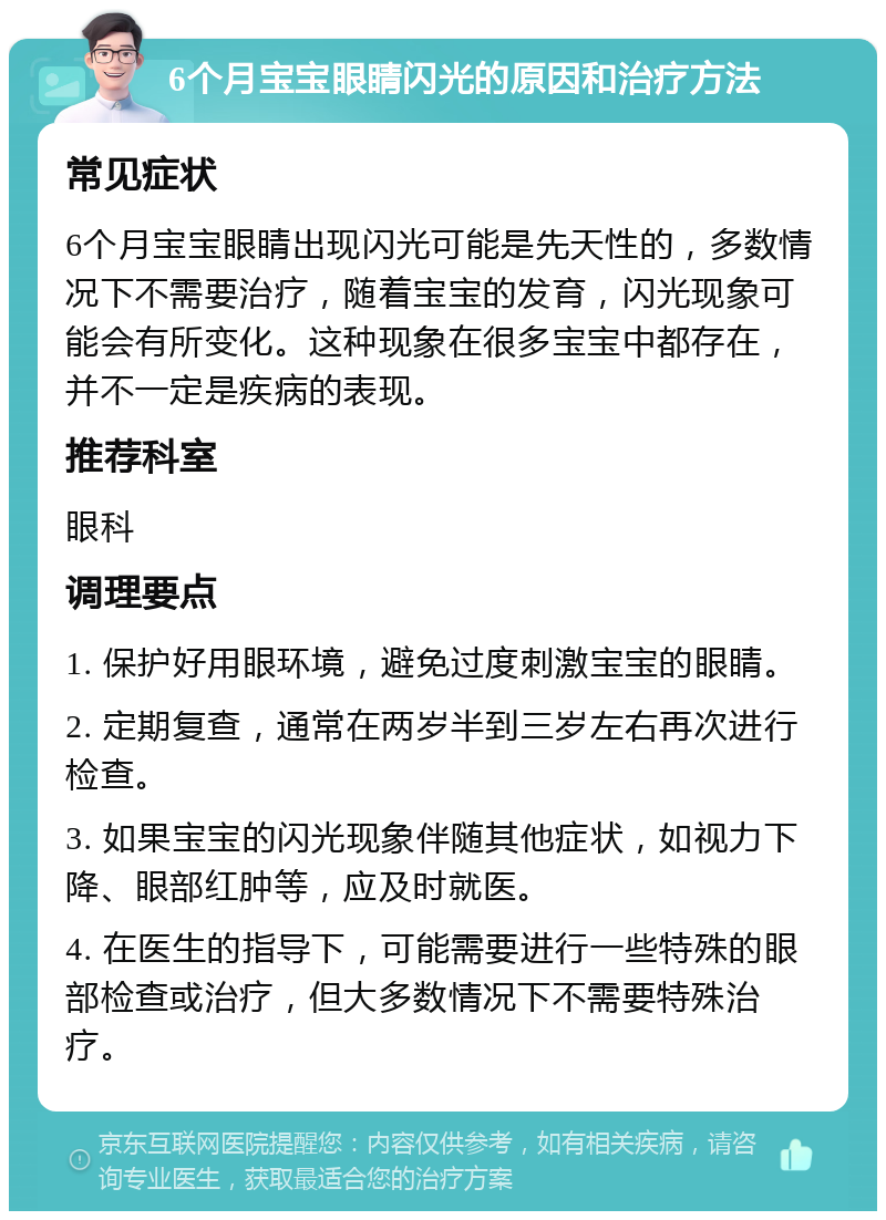 6个月宝宝眼睛闪光的原因和治疗方法 常见症状 6个月宝宝眼睛出现闪光可能是先天性的，多数情况下不需要治疗，随着宝宝的发育，闪光现象可能会有所变化。这种现象在很多宝宝中都存在，并不一定是疾病的表现。 推荐科室 眼科 调理要点 1. 保护好用眼环境，避免过度刺激宝宝的眼睛。 2. 定期复查，通常在两岁半到三岁左右再次进行检查。 3. 如果宝宝的闪光现象伴随其他症状，如视力下降、眼部红肿等，应及时就医。 4. 在医生的指导下，可能需要进行一些特殊的眼部检查或治疗，但大多数情况下不需要特殊治疗。