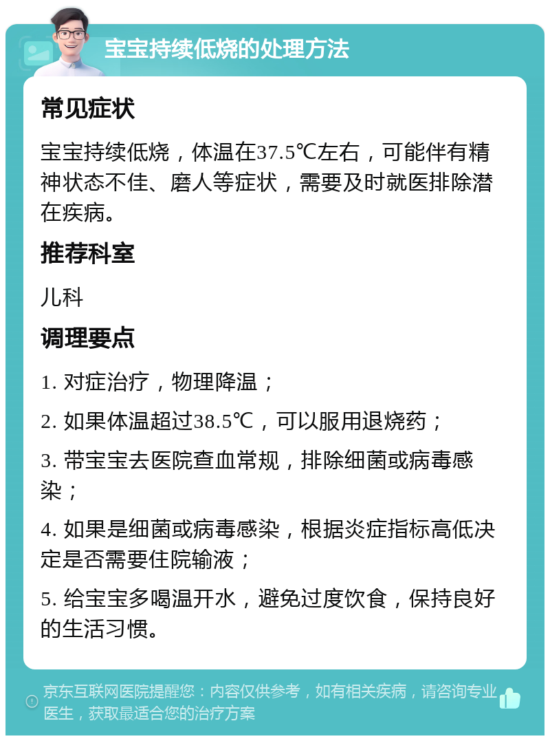 宝宝持续低烧的处理方法 常见症状 宝宝持续低烧，体温在37.5℃左右，可能伴有精神状态不佳、磨人等症状，需要及时就医排除潜在疾病。 推荐科室 儿科 调理要点 1. 对症治疗，物理降温； 2. 如果体温超过38.5℃，可以服用退烧药； 3. 带宝宝去医院查血常规，排除细菌或病毒感染； 4. 如果是细菌或病毒感染，根据炎症指标高低决定是否需要住院输液； 5. 给宝宝多喝温开水，避免过度饮食，保持良好的生活习惯。