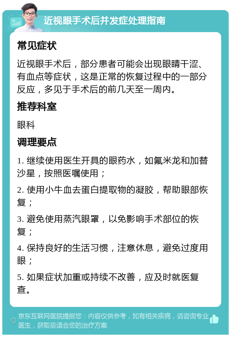 近视眼手术后并发症处理指南 常见症状 近视眼手术后，部分患者可能会出现眼睛干涩、有血点等症状，这是正常的恢复过程中的一部分反应，多见于手术后的前几天至一周内。 推荐科室 眼科 调理要点 1. 继续使用医生开具的眼药水，如氟米龙和加替沙星，按照医嘱使用； 2. 使用小牛血去蛋白提取物的凝胶，帮助眼部恢复； 3. 避免使用蒸汽眼罩，以免影响手术部位的恢复； 4. 保持良好的生活习惯，注意休息，避免过度用眼； 5. 如果症状加重或持续不改善，应及时就医复查。