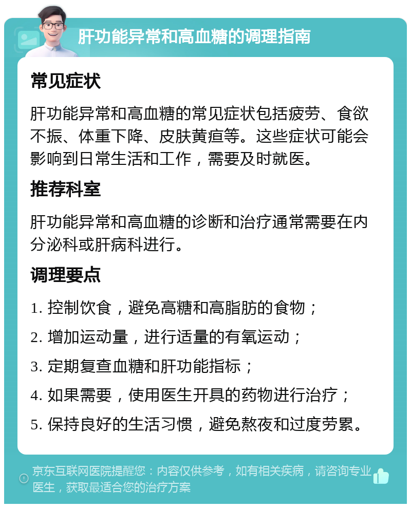 肝功能异常和高血糖的调理指南 常见症状 肝功能异常和高血糖的常见症状包括疲劳、食欲不振、体重下降、皮肤黄疸等。这些症状可能会影响到日常生活和工作，需要及时就医。 推荐科室 肝功能异常和高血糖的诊断和治疗通常需要在内分泌科或肝病科进行。 调理要点 1. 控制饮食，避免高糖和高脂肪的食物； 2. 增加运动量，进行适量的有氧运动； 3. 定期复查血糖和肝功能指标； 4. 如果需要，使用医生开具的药物进行治疗； 5. 保持良好的生活习惯，避免熬夜和过度劳累。