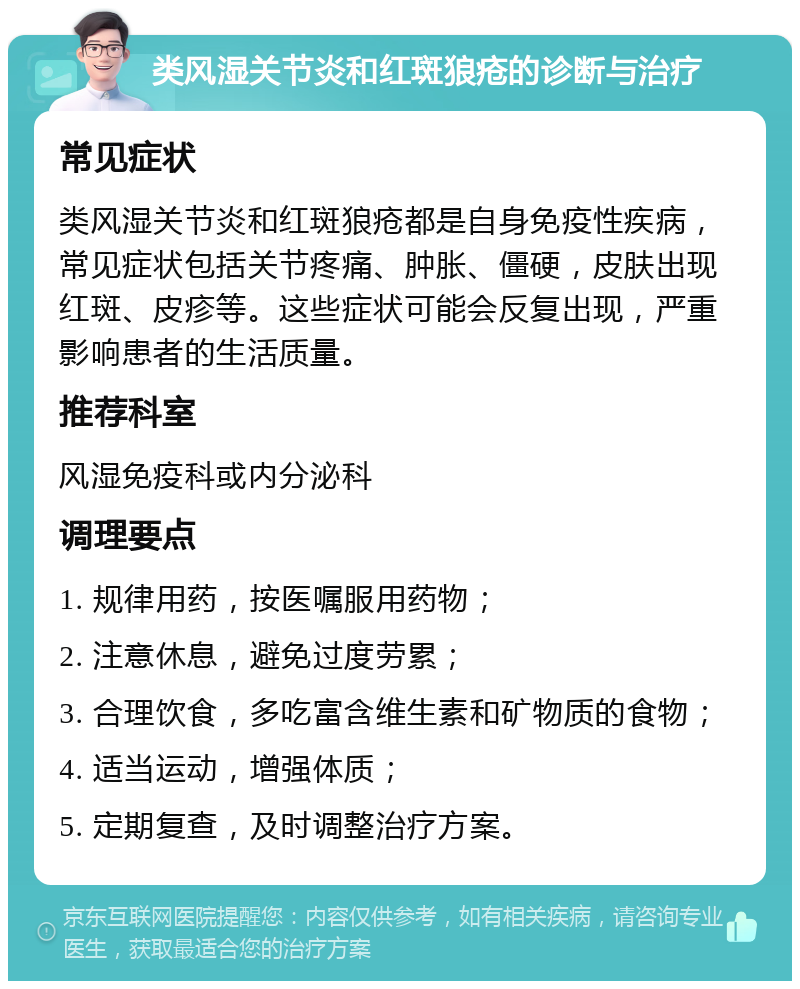 类风湿关节炎和红斑狼疮的诊断与治疗 常见症状 类风湿关节炎和红斑狼疮都是自身免疫性疾病，常见症状包括关节疼痛、肿胀、僵硬，皮肤出现红斑、皮疹等。这些症状可能会反复出现，严重影响患者的生活质量。 推荐科室 风湿免疫科或内分泌科 调理要点 1. 规律用药，按医嘱服用药物； 2. 注意休息，避免过度劳累； 3. 合理饮食，多吃富含维生素和矿物质的食物； 4. 适当运动，增强体质； 5. 定期复查，及时调整治疗方案。