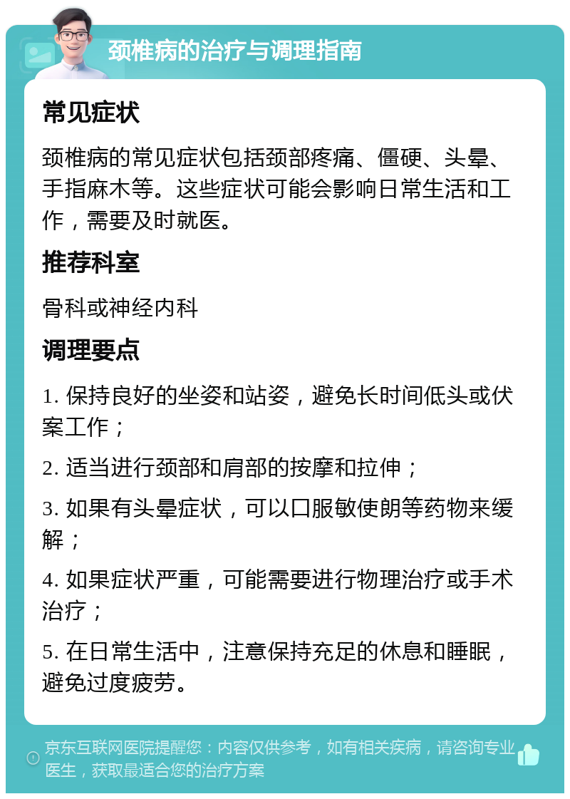 颈椎病的治疗与调理指南 常见症状 颈椎病的常见症状包括颈部疼痛、僵硬、头晕、手指麻木等。这些症状可能会影响日常生活和工作，需要及时就医。 推荐科室 骨科或神经内科 调理要点 1. 保持良好的坐姿和站姿，避免长时间低头或伏案工作； 2. 适当进行颈部和肩部的按摩和拉伸； 3. 如果有头晕症状，可以口服敏使朗等药物来缓解； 4. 如果症状严重，可能需要进行物理治疗或手术治疗； 5. 在日常生活中，注意保持充足的休息和睡眠，避免过度疲劳。