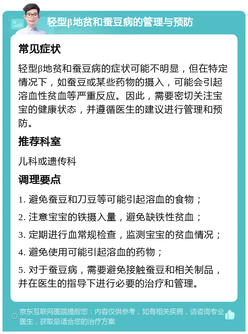 轻型β地贫和蚕豆病的管理与预防 常见症状 轻型β地贫和蚕豆病的症状可能不明显，但在特定情况下，如蚕豆或某些药物的摄入，可能会引起溶血性贫血等严重反应。因此，需要密切关注宝宝的健康状态，并遵循医生的建议进行管理和预防。 推荐科室 儿科或遗传科 调理要点 1. 避免蚕豆和刀豆等可能引起溶血的食物； 2. 注意宝宝的铁摄入量，避免缺铁性贫血； 3. 定期进行血常规检查，监测宝宝的贫血情况； 4. 避免使用可能引起溶血的药物； 5. 对于蚕豆病，需要避免接触蚕豆和相关制品，并在医生的指导下进行必要的治疗和管理。