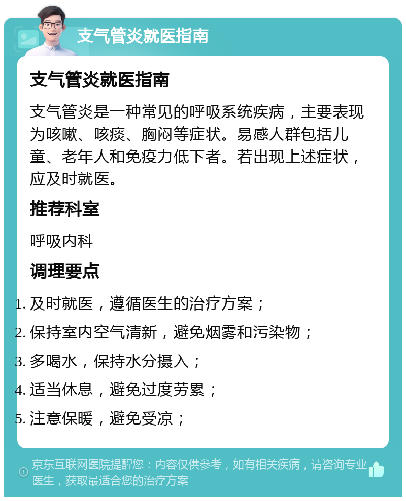 支气管炎就医指南 支气管炎就医指南 支气管炎是一种常见的呼吸系统疾病，主要表现为咳嗽、咳痰、胸闷等症状。易感人群包括儿童、老年人和免疫力低下者。若出现上述症状，应及时就医。 推荐科室 呼吸内科 调理要点 及时就医，遵循医生的治疗方案； 保持室内空气清新，避免烟雾和污染物； 多喝水，保持水分摄入； 适当休息，避免过度劳累； 注意保暖，避免受凉；