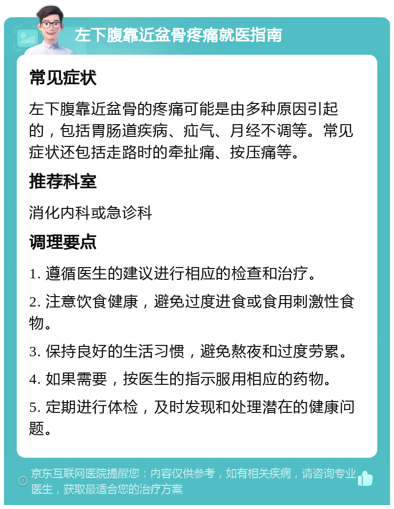 左下腹靠近盆骨疼痛就医指南 常见症状 左下腹靠近盆骨的疼痛可能是由多种原因引起的，包括胃肠道疾病、疝气、月经不调等。常见症状还包括走路时的牵扯痛、按压痛等。 推荐科室 消化内科或急诊科 调理要点 1. 遵循医生的建议进行相应的检查和治疗。 2. 注意饮食健康，避免过度进食或食用刺激性食物。 3. 保持良好的生活习惯，避免熬夜和过度劳累。 4. 如果需要，按医生的指示服用相应的药物。 5. 定期进行体检，及时发现和处理潜在的健康问题。