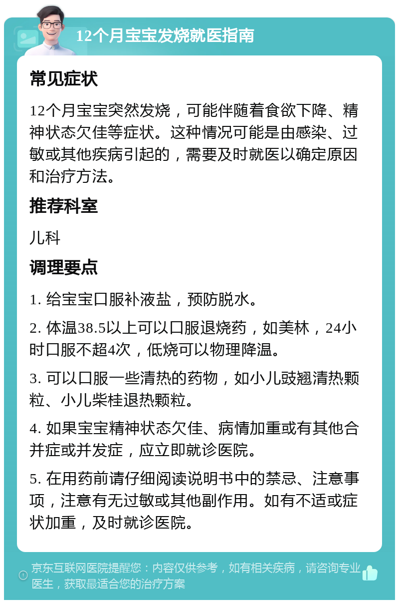 12个月宝宝发烧就医指南 常见症状 12个月宝宝突然发烧，可能伴随着食欲下降、精神状态欠佳等症状。这种情况可能是由感染、过敏或其他疾病引起的，需要及时就医以确定原因和治疗方法。 推荐科室 儿科 调理要点 1. 给宝宝口服补液盐，预防脱水。 2. 体温38.5以上可以口服退烧药，如美林，24小时口服不超4次，低烧可以物理降温。 3. 可以口服一些清热的药物，如小儿豉翘清热颗粒、小儿柴桂退热颗粒。 4. 如果宝宝精神状态欠佳、病情加重或有其他合并症或并发症，应立即就诊医院。 5. 在用药前请仔细阅读说明书中的禁忌、注意事项，注意有无过敏或其他副作用。如有不适或症状加重，及时就诊医院。