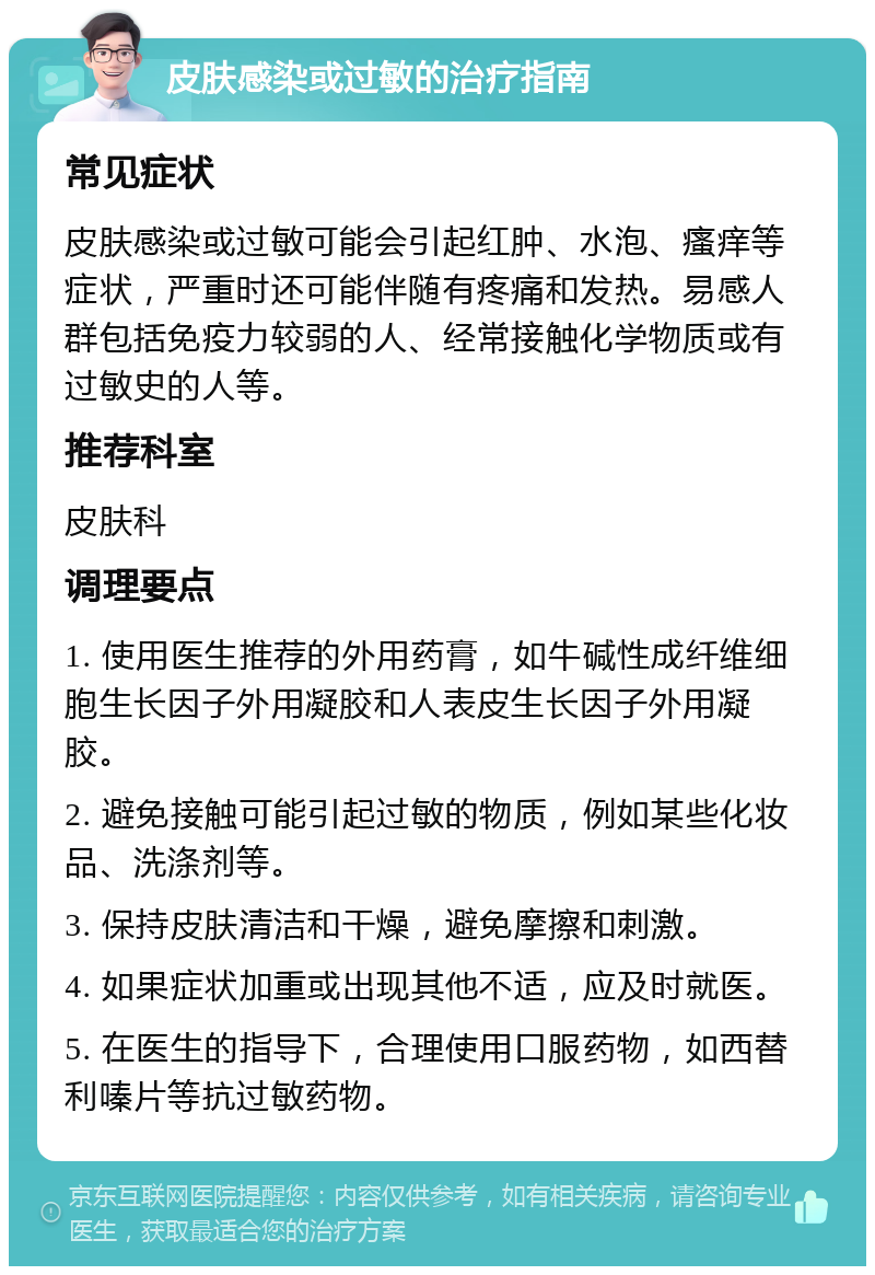 皮肤感染或过敏的治疗指南 常见症状 皮肤感染或过敏可能会引起红肿、水泡、瘙痒等症状，严重时还可能伴随有疼痛和发热。易感人群包括免疫力较弱的人、经常接触化学物质或有过敏史的人等。 推荐科室 皮肤科 调理要点 1. 使用医生推荐的外用药膏，如牛碱性成纤维细胞生长因子外用凝胶和人表皮生长因子外用凝胶。 2. 避免接触可能引起过敏的物质，例如某些化妆品、洗涤剂等。 3. 保持皮肤清洁和干燥，避免摩擦和刺激。 4. 如果症状加重或出现其他不适，应及时就医。 5. 在医生的指导下，合理使用口服药物，如西替利嗪片等抗过敏药物。