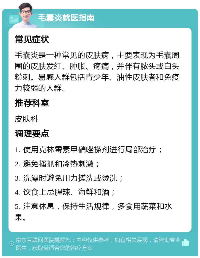 毛囊炎就医指南 常见症状 毛囊炎是一种常见的皮肤病，主要表现为毛囊周围的皮肤发红、肿胀、疼痛，并伴有脓头或白头粉刺。易感人群包括青少年、油性皮肤者和免疫力较弱的人群。 推荐科室 皮肤科 调理要点 1. 使用克林霉素甲硝唑搽剂进行局部治疗； 2. 避免搔抓和冷热刺激； 3. 洗澡时避免用力搓洗或烫洗； 4. 饮食上忌腥辣、海鲜和酒； 5. 注意休息，保持生活规律，多食用蔬菜和水果。