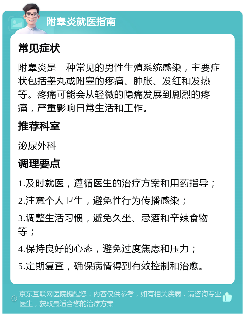 附睾炎就医指南 常见症状 附睾炎是一种常见的男性生殖系统感染，主要症状包括睾丸或附睾的疼痛、肿胀、发红和发热等。疼痛可能会从轻微的隐痛发展到剧烈的疼痛，严重影响日常生活和工作。 推荐科室 泌尿外科 调理要点 1.及时就医，遵循医生的治疗方案和用药指导； 2.注意个人卫生，避免性行为传播感染； 3.调整生活习惯，避免久坐、忌酒和辛辣食物等； 4.保持良好的心态，避免过度焦虑和压力； 5.定期复查，确保病情得到有效控制和治愈。