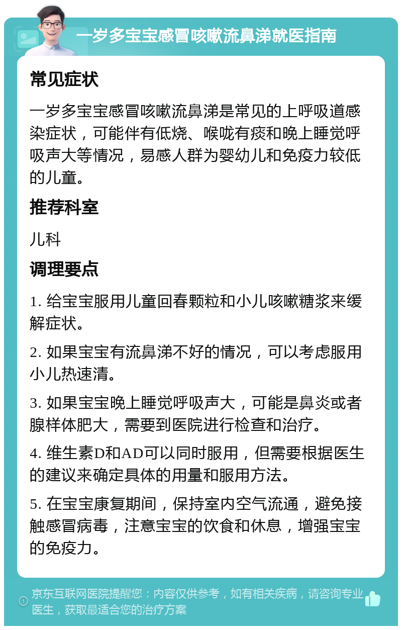 一岁多宝宝感冒咳嗽流鼻涕就医指南 常见症状 一岁多宝宝感冒咳嗽流鼻涕是常见的上呼吸道感染症状，可能伴有低烧、喉咙有痰和晚上睡觉呼吸声大等情况，易感人群为婴幼儿和免疫力较低的儿童。 推荐科室 儿科 调理要点 1. 给宝宝服用儿童回春颗粒和小儿咳嗽糖浆来缓解症状。 2. 如果宝宝有流鼻涕不好的情况，可以考虑服用小儿热速清。 3. 如果宝宝晚上睡觉呼吸声大，可能是鼻炎或者腺样体肥大，需要到医院进行检查和治疗。 4. 维生素D和AD可以同时服用，但需要根据医生的建议来确定具体的用量和服用方法。 5. 在宝宝康复期间，保持室内空气流通，避免接触感冒病毒，注意宝宝的饮食和休息，增强宝宝的免疫力。