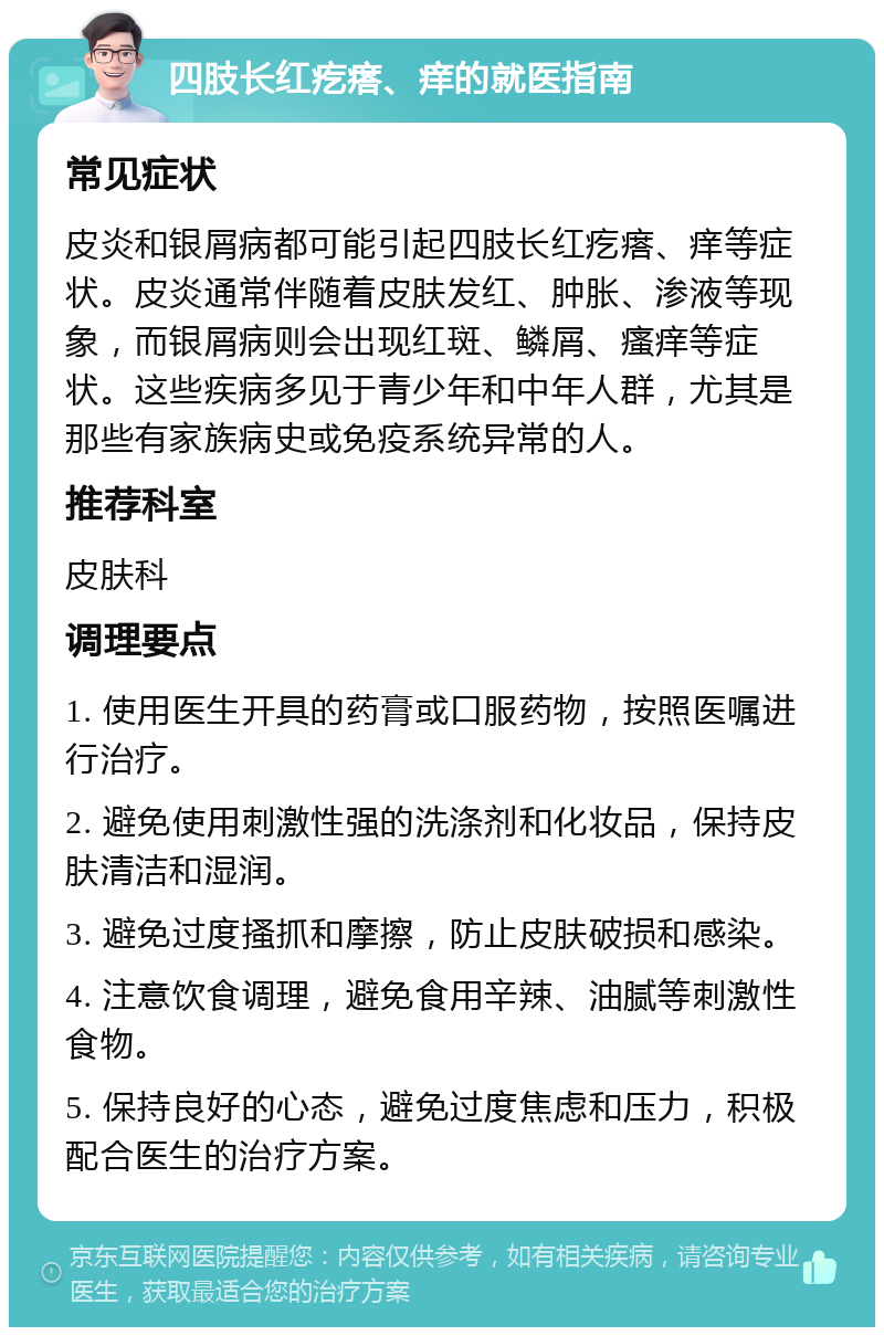 四肢长红疙瘩、痒的就医指南 常见症状 皮炎和银屑病都可能引起四肢长红疙瘩、痒等症状。皮炎通常伴随着皮肤发红、肿胀、渗液等现象，而银屑病则会出现红斑、鳞屑、瘙痒等症状。这些疾病多见于青少年和中年人群，尤其是那些有家族病史或免疫系统异常的人。 推荐科室 皮肤科 调理要点 1. 使用医生开具的药膏或口服药物，按照医嘱进行治疗。 2. 避免使用刺激性强的洗涤剂和化妆品，保持皮肤清洁和湿润。 3. 避免过度搔抓和摩擦，防止皮肤破损和感染。 4. 注意饮食调理，避免食用辛辣、油腻等刺激性食物。 5. 保持良好的心态，避免过度焦虑和压力，积极配合医生的治疗方案。