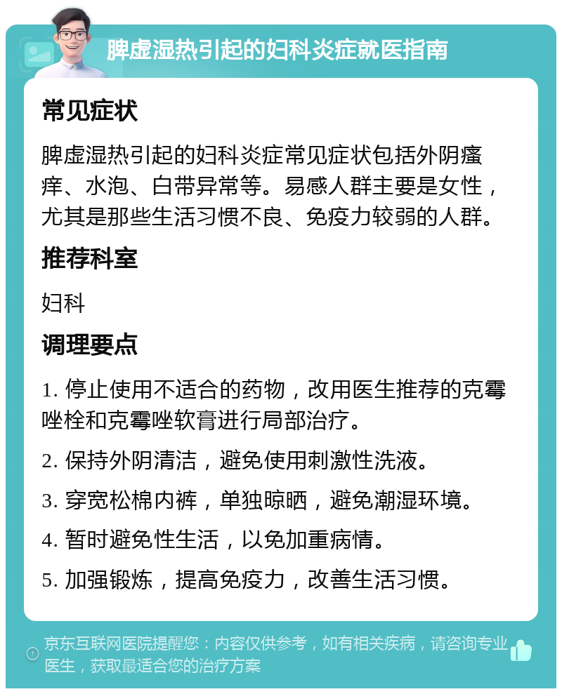 脾虚湿热引起的妇科炎症就医指南 常见症状 脾虚湿热引起的妇科炎症常见症状包括外阴瘙痒、水泡、白带异常等。易感人群主要是女性，尤其是那些生活习惯不良、免疫力较弱的人群。 推荐科室 妇科 调理要点 1. 停止使用不适合的药物，改用医生推荐的克霉唑栓和克霉唑软膏进行局部治疗。 2. 保持外阴清洁，避免使用刺激性洗液。 3. 穿宽松棉内裤，单独晾晒，避免潮湿环境。 4. 暂时避免性生活，以免加重病情。 5. 加强锻炼，提高免疫力，改善生活习惯。