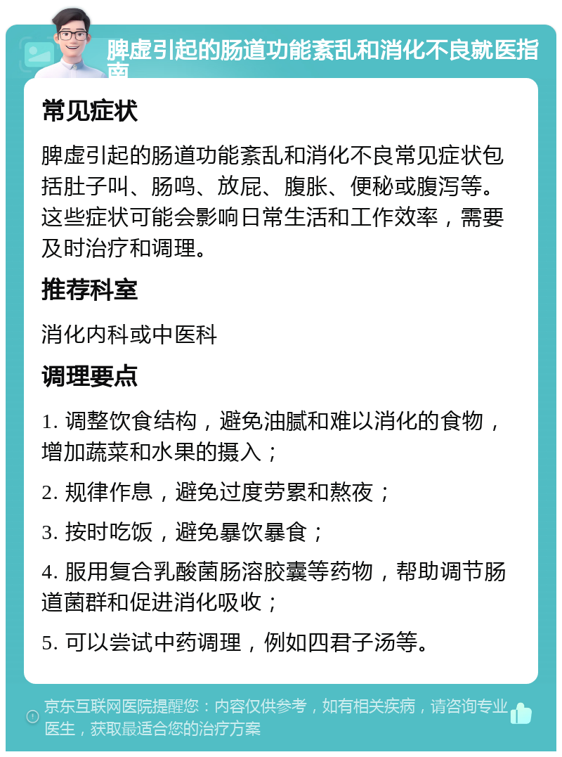 脾虚引起的肠道功能紊乱和消化不良就医指南 常见症状 脾虚引起的肠道功能紊乱和消化不良常见症状包括肚子叫、肠鸣、放屁、腹胀、便秘或腹泻等。这些症状可能会影响日常生活和工作效率，需要及时治疗和调理。 推荐科室 消化内科或中医科 调理要点 1. 调整饮食结构，避免油腻和难以消化的食物，增加蔬菜和水果的摄入； 2. 规律作息，避免过度劳累和熬夜； 3. 按时吃饭，避免暴饮暴食； 4. 服用复合乳酸菌肠溶胶囊等药物，帮助调节肠道菌群和促进消化吸收； 5. 可以尝试中药调理，例如四君子汤等。