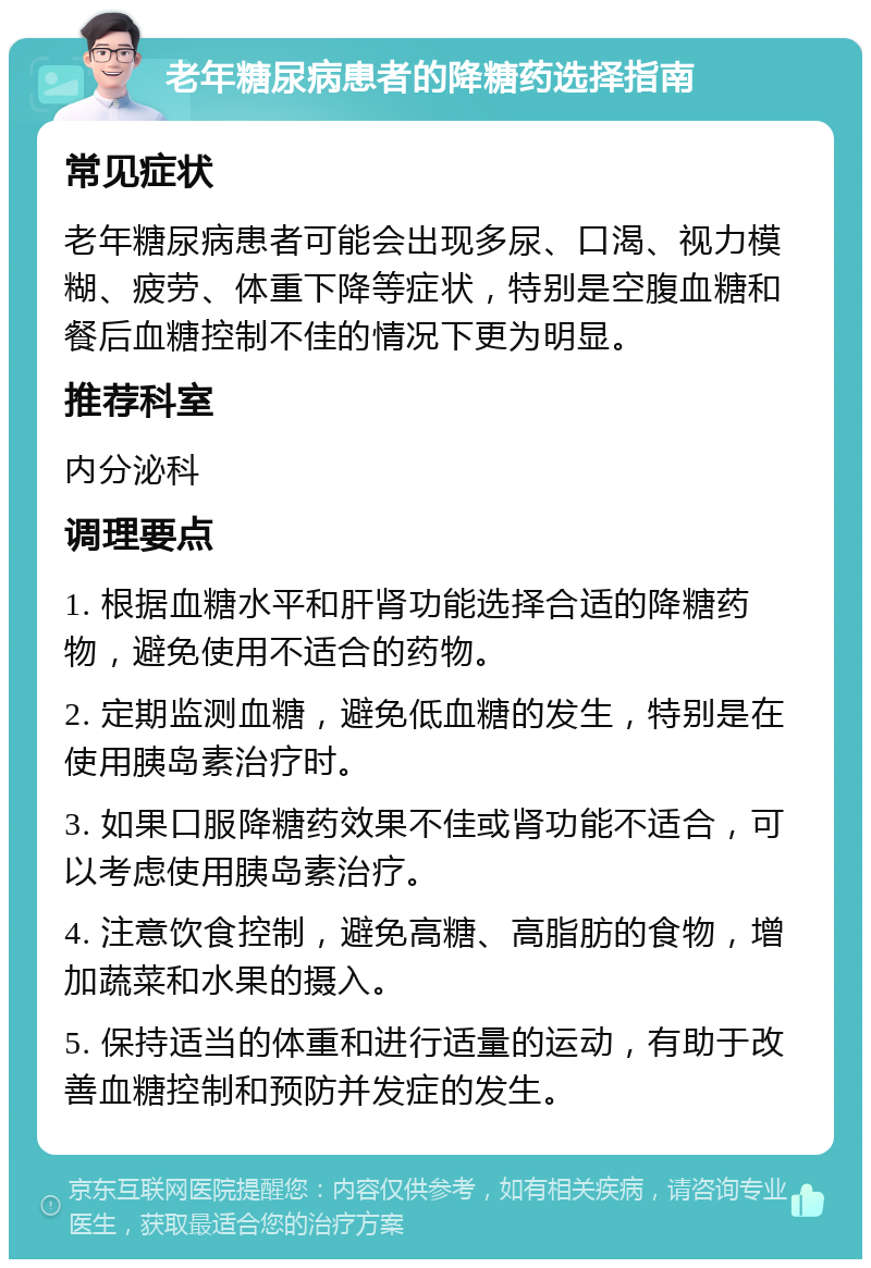 老年糖尿病患者的降糖药选择指南 常见症状 老年糖尿病患者可能会出现多尿、口渴、视力模糊、疲劳、体重下降等症状，特别是空腹血糖和餐后血糖控制不佳的情况下更为明显。 推荐科室 内分泌科 调理要点 1. 根据血糖水平和肝肾功能选择合适的降糖药物，避免使用不适合的药物。 2. 定期监测血糖，避免低血糖的发生，特别是在使用胰岛素治疗时。 3. 如果口服降糖药效果不佳或肾功能不适合，可以考虑使用胰岛素治疗。 4. 注意饮食控制，避免高糖、高脂肪的食物，增加蔬菜和水果的摄入。 5. 保持适当的体重和进行适量的运动，有助于改善血糖控制和预防并发症的发生。