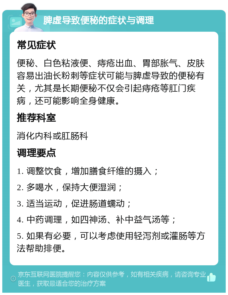 脾虚导致便秘的症状与调理 常见症状 便秘、白色粘液便、痔疮出血、胃部胀气、皮肤容易出油长粉刺等症状可能与脾虚导致的便秘有关，尤其是长期便秘不仅会引起痔疮等肛门疾病，还可能影响全身健康。 推荐科室 消化内科或肛肠科 调理要点 1. 调整饮食，增加膳食纤维的摄入； 2. 多喝水，保持大便湿润； 3. 适当运动，促进肠道蠕动； 4. 中药调理，如四神汤、补中益气汤等； 5. 如果有必要，可以考虑使用轻泻剂或灌肠等方法帮助排便。