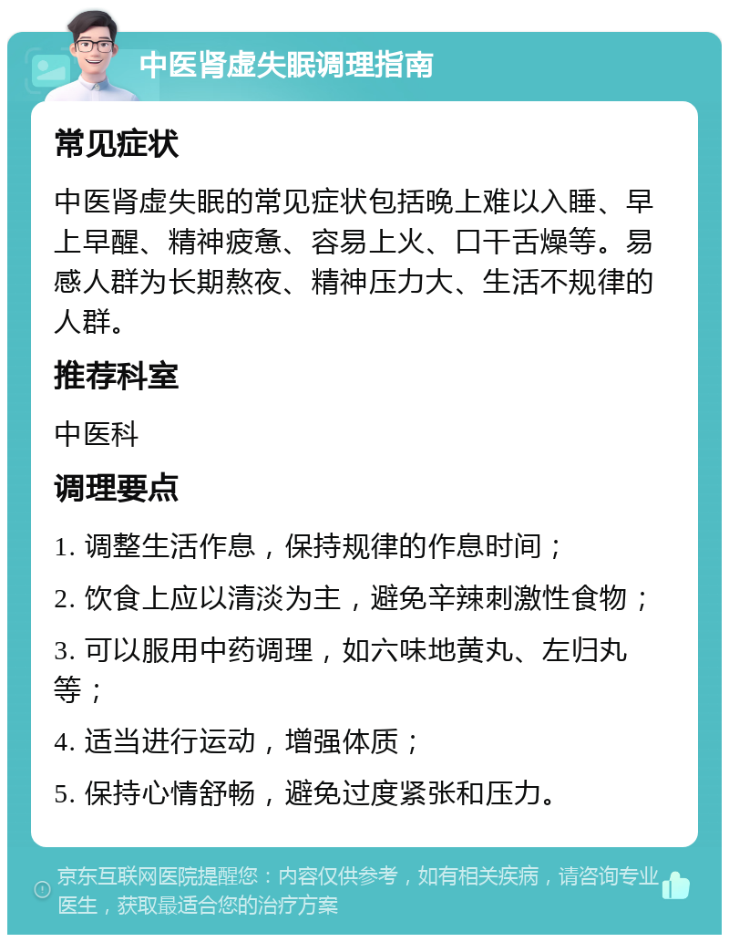 中医肾虚失眠调理指南 常见症状 中医肾虚失眠的常见症状包括晚上难以入睡、早上早醒、精神疲惫、容易上火、口干舌燥等。易感人群为长期熬夜、精神压力大、生活不规律的人群。 推荐科室 中医科 调理要点 1. 调整生活作息，保持规律的作息时间； 2. 饮食上应以清淡为主，避免辛辣刺激性食物； 3. 可以服用中药调理，如六味地黄丸、左归丸等； 4. 适当进行运动，增强体质； 5. 保持心情舒畅，避免过度紧张和压力。