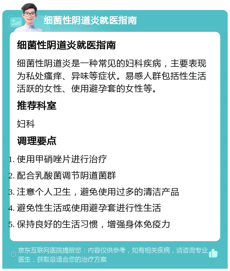 细菌性阴道炎就医指南 细菌性阴道炎就医指南 细菌性阴道炎是一种常见的妇科疾病，主要表现为私处瘙痒、异味等症状。易感人群包括性生活活跃的女性、使用避孕套的女性等。 推荐科室 妇科 调理要点 使用甲硝唑片进行治疗 配合乳酸菌调节阴道菌群 注意个人卫生，避免使用过多的清洁产品 避免性生活或使用避孕套进行性生活 保持良好的生活习惯，增强身体免疫力