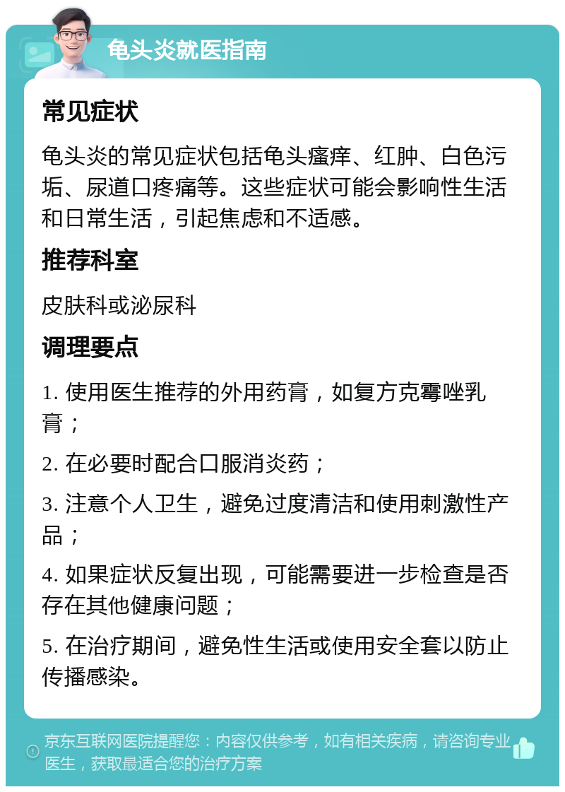 龟头炎就医指南 常见症状 龟头炎的常见症状包括龟头瘙痒、红肿、白色污垢、尿道口疼痛等。这些症状可能会影响性生活和日常生活，引起焦虑和不适感。 推荐科室 皮肤科或泌尿科 调理要点 1. 使用医生推荐的外用药膏，如复方克霉唑乳膏； 2. 在必要时配合口服消炎药； 3. 注意个人卫生，避免过度清洁和使用刺激性产品； 4. 如果症状反复出现，可能需要进一步检查是否存在其他健康问题； 5. 在治疗期间，避免性生活或使用安全套以防止传播感染。