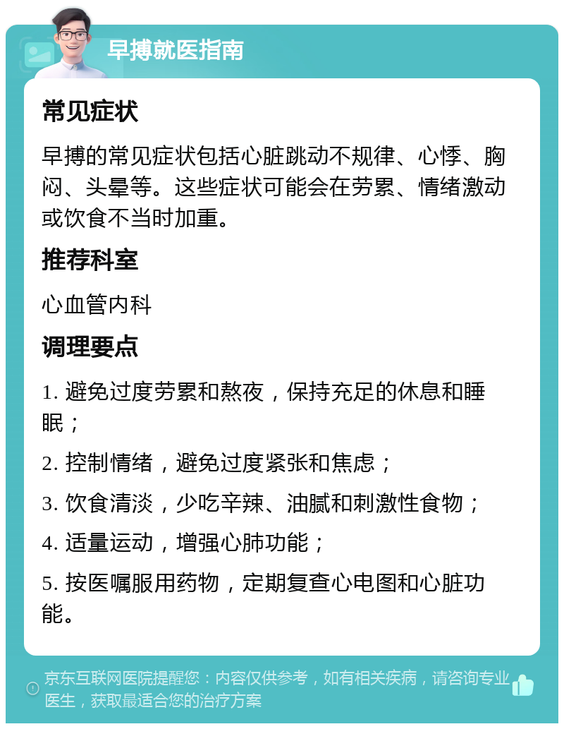 早搏就医指南 常见症状 早搏的常见症状包括心脏跳动不规律、心悸、胸闷、头晕等。这些症状可能会在劳累、情绪激动或饮食不当时加重。 推荐科室 心血管内科 调理要点 1. 避免过度劳累和熬夜，保持充足的休息和睡眠； 2. 控制情绪，避免过度紧张和焦虑； 3. 饮食清淡，少吃辛辣、油腻和刺激性食物； 4. 适量运动，增强心肺功能； 5. 按医嘱服用药物，定期复查心电图和心脏功能。