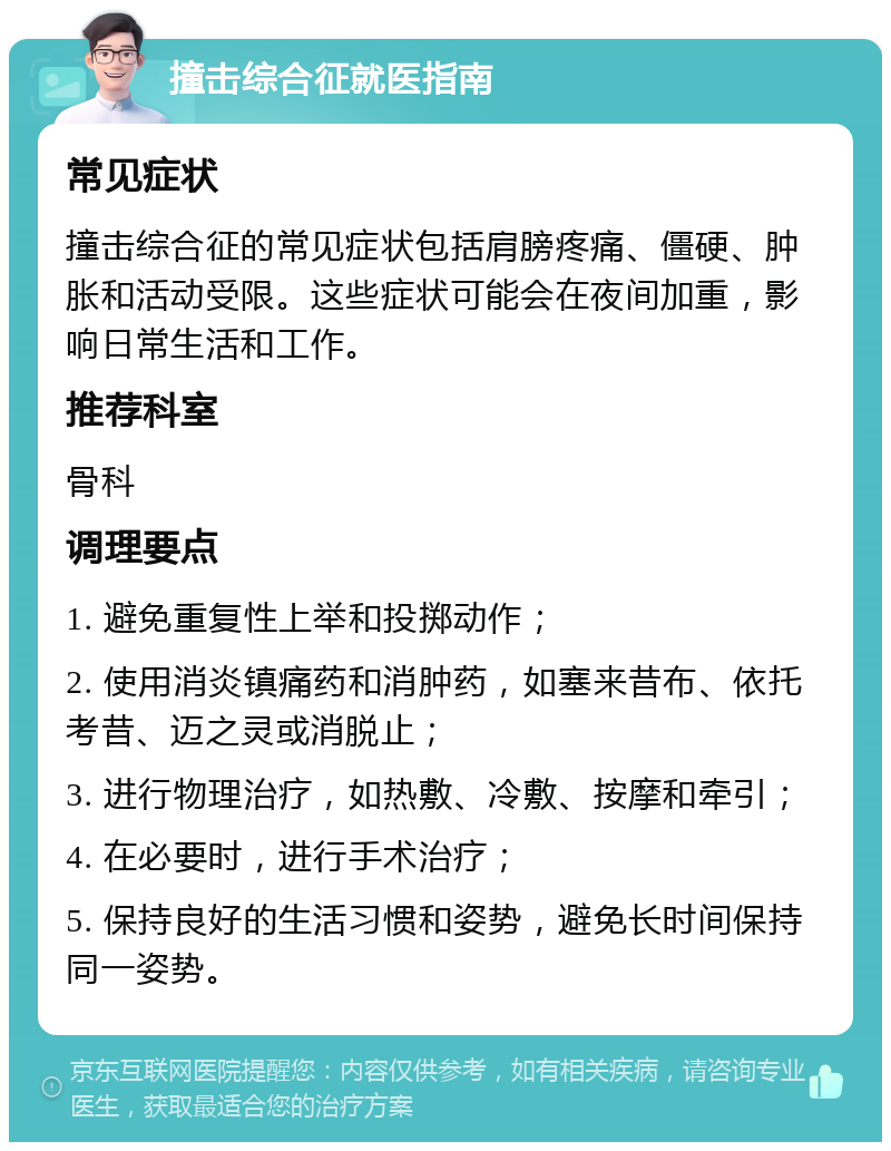 撞击综合征就医指南 常见症状 撞击综合征的常见症状包括肩膀疼痛、僵硬、肿胀和活动受限。这些症状可能会在夜间加重，影响日常生活和工作。 推荐科室 骨科 调理要点 1. 避免重复性上举和投掷动作； 2. 使用消炎镇痛药和消肿药，如塞来昔布、依托考昔、迈之灵或消脱止； 3. 进行物理治疗，如热敷、冷敷、按摩和牵引； 4. 在必要时，进行手术治疗； 5. 保持良好的生活习惯和姿势，避免长时间保持同一姿势。