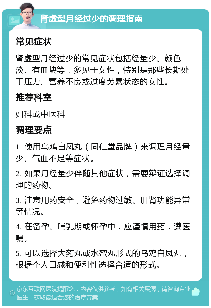 肾虚型月经过少的调理指南 常见症状 肾虚型月经过少的常见症状包括经量少、颜色淡、有血块等，多见于女性，特别是那些长期处于压力、营养不良或过度劳累状态的女性。 推荐科室 妇科或中医科 调理要点 1. 使用乌鸡白凤丸（同仁堂品牌）来调理月经量少、气血不足等症状。 2. 如果月经量少伴随其他症状，需要辩证选择调理的药物。 3. 注意用药安全，避免药物过敏、肝肾功能异常等情况。 4. 在备孕、哺乳期或怀孕中，应谨慎用药，遵医嘱。 5. 可以选择大药丸或水蜜丸形式的乌鸡白凤丸，根据个人口感和便利性选择合适的形式。