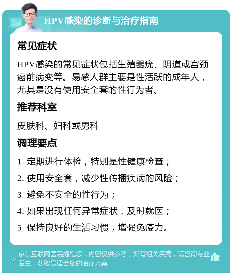 HPV感染的诊断与治疗指南 常见症状 HPV感染的常见症状包括生殖器疣、阴道或宫颈癌前病变等。易感人群主要是性活跃的成年人，尤其是没有使用安全套的性行为者。 推荐科室 皮肤科、妇科或男科 调理要点 1. 定期进行体检，特别是性健康检查； 2. 使用安全套，减少性传播疾病的风险； 3. 避免不安全的性行为； 4. 如果出现任何异常症状，及时就医； 5. 保持良好的生活习惯，增强免疫力。