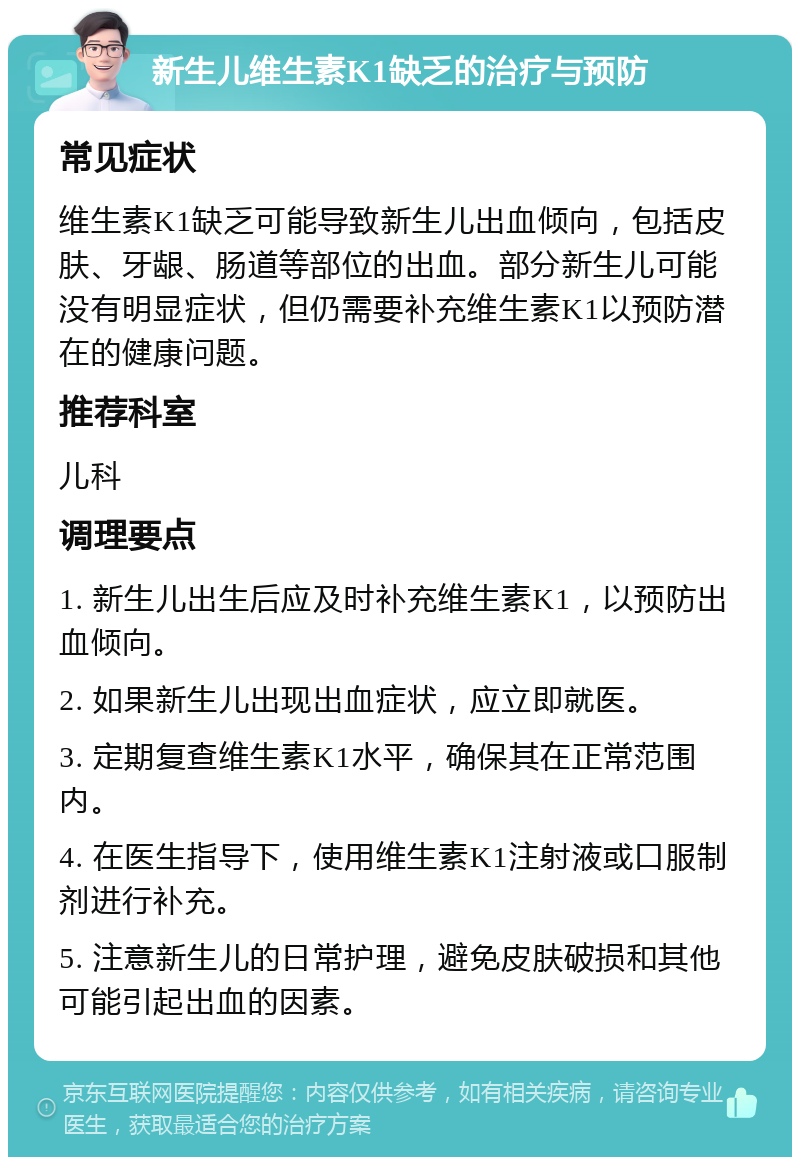 新生儿维生素K1缺乏的治疗与预防 常见症状 维生素K1缺乏可能导致新生儿出血倾向，包括皮肤、牙龈、肠道等部位的出血。部分新生儿可能没有明显症状，但仍需要补充维生素K1以预防潜在的健康问题。 推荐科室 儿科 调理要点 1. 新生儿出生后应及时补充维生素K1，以预防出血倾向。 2. 如果新生儿出现出血症状，应立即就医。 3. 定期复查维生素K1水平，确保其在正常范围内。 4. 在医生指导下，使用维生素K1注射液或口服制剂进行补充。 5. 注意新生儿的日常护理，避免皮肤破损和其他可能引起出血的因素。