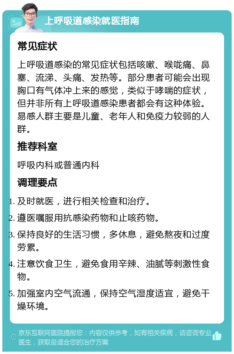 上呼吸道感染就医指南 常见症状 上呼吸道感染的常见症状包括咳嗽、喉咙痛、鼻塞、流涕、头痛、发热等。部分患者可能会出现胸口有气体冲上来的感觉，类似于哮喘的症状，但并非所有上呼吸道感染患者都会有这种体验。易感人群主要是儿童、老年人和免疫力较弱的人群。 推荐科室 呼吸内科或普通内科 调理要点 及时就医，进行相关检查和治疗。 遵医嘱服用抗感染药物和止咳药物。 保持良好的生活习惯，多休息，避免熬夜和过度劳累。 注意饮食卫生，避免食用辛辣、油腻等刺激性食物。 加强室内空气流通，保持空气湿度适宜，避免干燥环境。