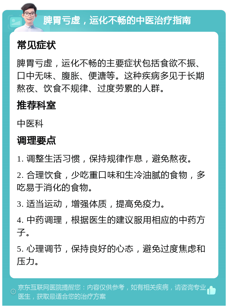 脾胃亏虚，运化不畅的中医治疗指南 常见症状 脾胃亏虚，运化不畅的主要症状包括食欲不振、口中无味、腹胀、便溏等。这种疾病多见于长期熬夜、饮食不规律、过度劳累的人群。 推荐科室 中医科 调理要点 1. 调整生活习惯，保持规律作息，避免熬夜。 2. 合理饮食，少吃重口味和生冷油腻的食物，多吃易于消化的食物。 3. 适当运动，增强体质，提高免疫力。 4. 中药调理，根据医生的建议服用相应的中药方子。 5. 心理调节，保持良好的心态，避免过度焦虑和压力。