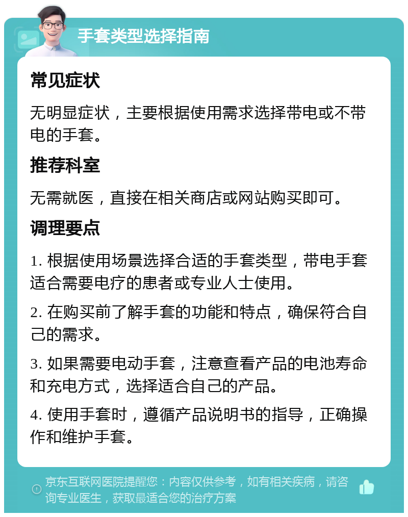 手套类型选择指南 常见症状 无明显症状，主要根据使用需求选择带电或不带电的手套。 推荐科室 无需就医，直接在相关商店或网站购买即可。 调理要点 1. 根据使用场景选择合适的手套类型，带电手套适合需要电疗的患者或专业人士使用。 2. 在购买前了解手套的功能和特点，确保符合自己的需求。 3. 如果需要电动手套，注意查看产品的电池寿命和充电方式，选择适合自己的产品。 4. 使用手套时，遵循产品说明书的指导，正确操作和维护手套。