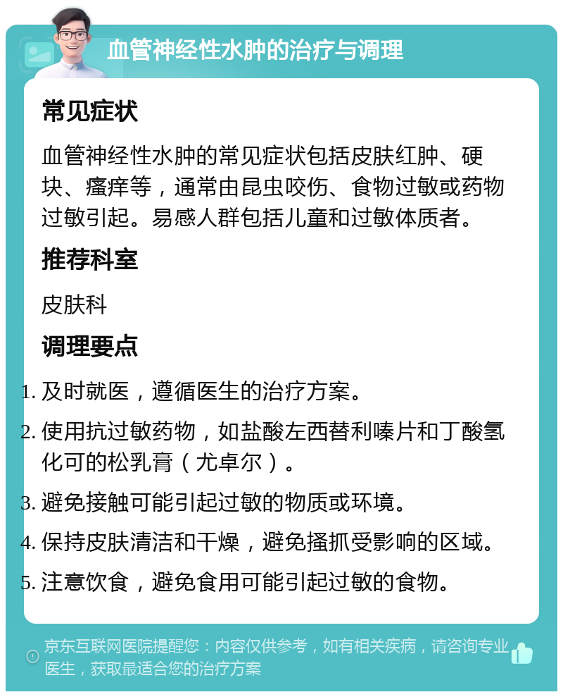 血管神经性水肿的治疗与调理 常见症状 血管神经性水肿的常见症状包括皮肤红肿、硬块、瘙痒等，通常由昆虫咬伤、食物过敏或药物过敏引起。易感人群包括儿童和过敏体质者。 推荐科室 皮肤科 调理要点 及时就医，遵循医生的治疗方案。 使用抗过敏药物，如盐酸左西替利嗪片和丁酸氢化可的松乳膏（尤卓尔）。 避免接触可能引起过敏的物质或环境。 保持皮肤清洁和干燥，避免搔抓受影响的区域。 注意饮食，避免食用可能引起过敏的食物。