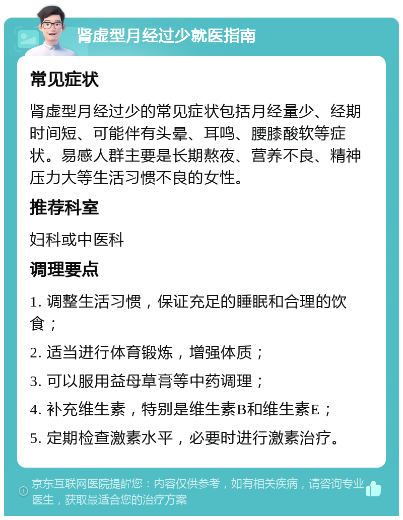 肾虚型月经过少就医指南 常见症状 肾虚型月经过少的常见症状包括月经量少、经期时间短、可能伴有头晕、耳鸣、腰膝酸软等症状。易感人群主要是长期熬夜、营养不良、精神压力大等生活习惯不良的女性。 推荐科室 妇科或中医科 调理要点 1. 调整生活习惯，保证充足的睡眠和合理的饮食； 2. 适当进行体育锻炼，增强体质； 3. 可以服用益母草膏等中药调理； 4. 补充维生素，特别是维生素B和维生素E； 5. 定期检查激素水平，必要时进行激素治疗。