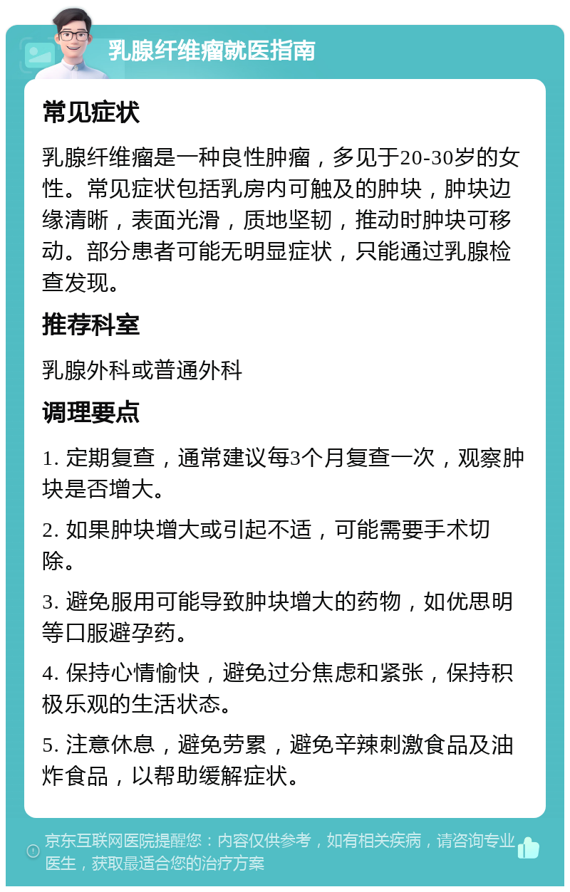 乳腺纤维瘤就医指南 常见症状 乳腺纤维瘤是一种良性肿瘤，多见于20-30岁的女性。常见症状包括乳房内可触及的肿块，肿块边缘清晰，表面光滑，质地坚韧，推动时肿块可移动。部分患者可能无明显症状，只能通过乳腺检查发现。 推荐科室 乳腺外科或普通外科 调理要点 1. 定期复查，通常建议每3个月复查一次，观察肿块是否增大。 2. 如果肿块增大或引起不适，可能需要手术切除。 3. 避免服用可能导致肿块增大的药物，如优思明等口服避孕药。 4. 保持心情愉快，避免过分焦虑和紧张，保持积极乐观的生活状态。 5. 注意休息，避免劳累，避免辛辣刺激食品及油炸食品，以帮助缓解症状。