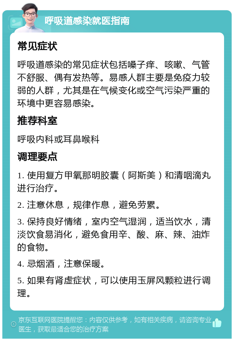 呼吸道感染就医指南 常见症状 呼吸道感染的常见症状包括嗓子痒、咳嗽、气管不舒服、偶有发热等。易感人群主要是免疫力较弱的人群，尤其是在气候变化或空气污染严重的环境中更容易感染。 推荐科室 呼吸内科或耳鼻喉科 调理要点 1. 使用复方甲氧那明胶囊（阿斯美）和清咽滴丸进行治疗。 2. 注意休息，规律作息，避免劳累。 3. 保持良好情绪，室内空气湿润，适当饮水，清淡饮食易消化，避免食用辛、酸、麻、辣、油炸的食物。 4. 忌烟酒，注意保暖。 5. 如果有肾虚症状，可以使用玉屏风颗粒进行调理。