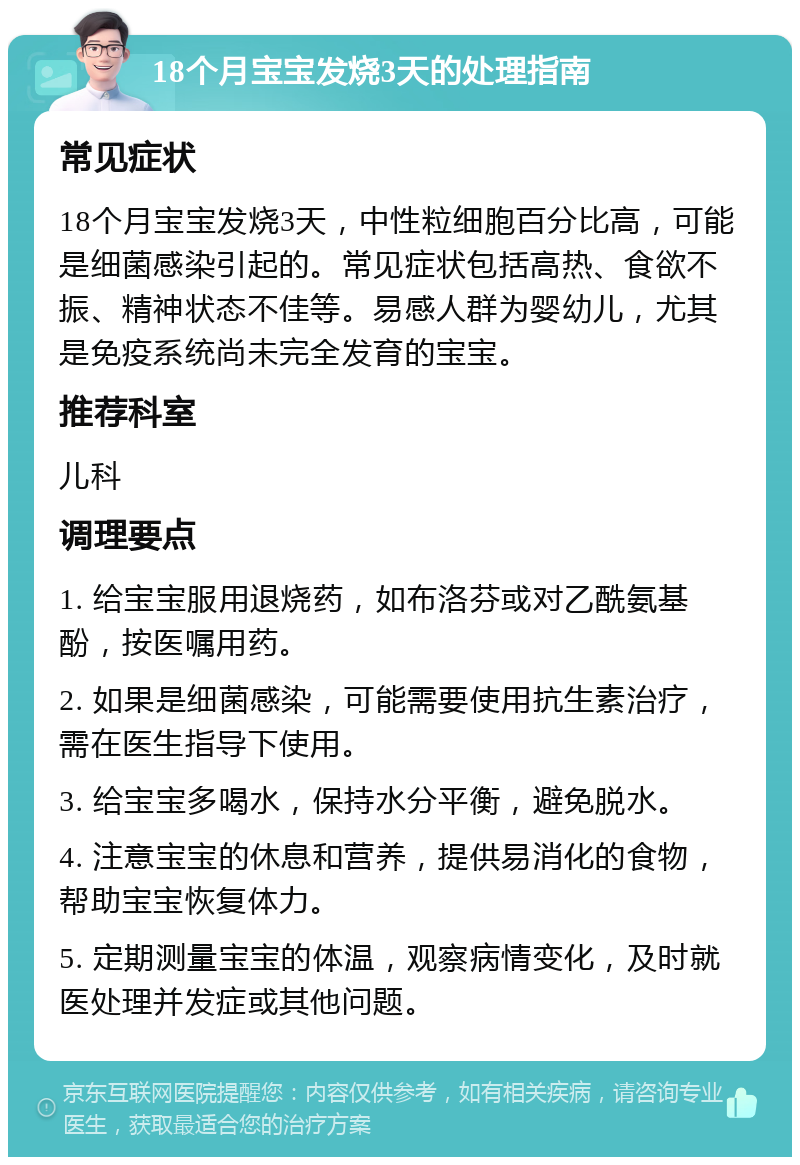 18个月宝宝发烧3天的处理指南 常见症状 18个月宝宝发烧3天，中性粒细胞百分比高，可能是细菌感染引起的。常见症状包括高热、食欲不振、精神状态不佳等。易感人群为婴幼儿，尤其是免疫系统尚未完全发育的宝宝。 推荐科室 儿科 调理要点 1. 给宝宝服用退烧药，如布洛芬或对乙酰氨基酚，按医嘱用药。 2. 如果是细菌感染，可能需要使用抗生素治疗，需在医生指导下使用。 3. 给宝宝多喝水，保持水分平衡，避免脱水。 4. 注意宝宝的休息和营养，提供易消化的食物，帮助宝宝恢复体力。 5. 定期测量宝宝的体温，观察病情变化，及时就医处理并发症或其他问题。