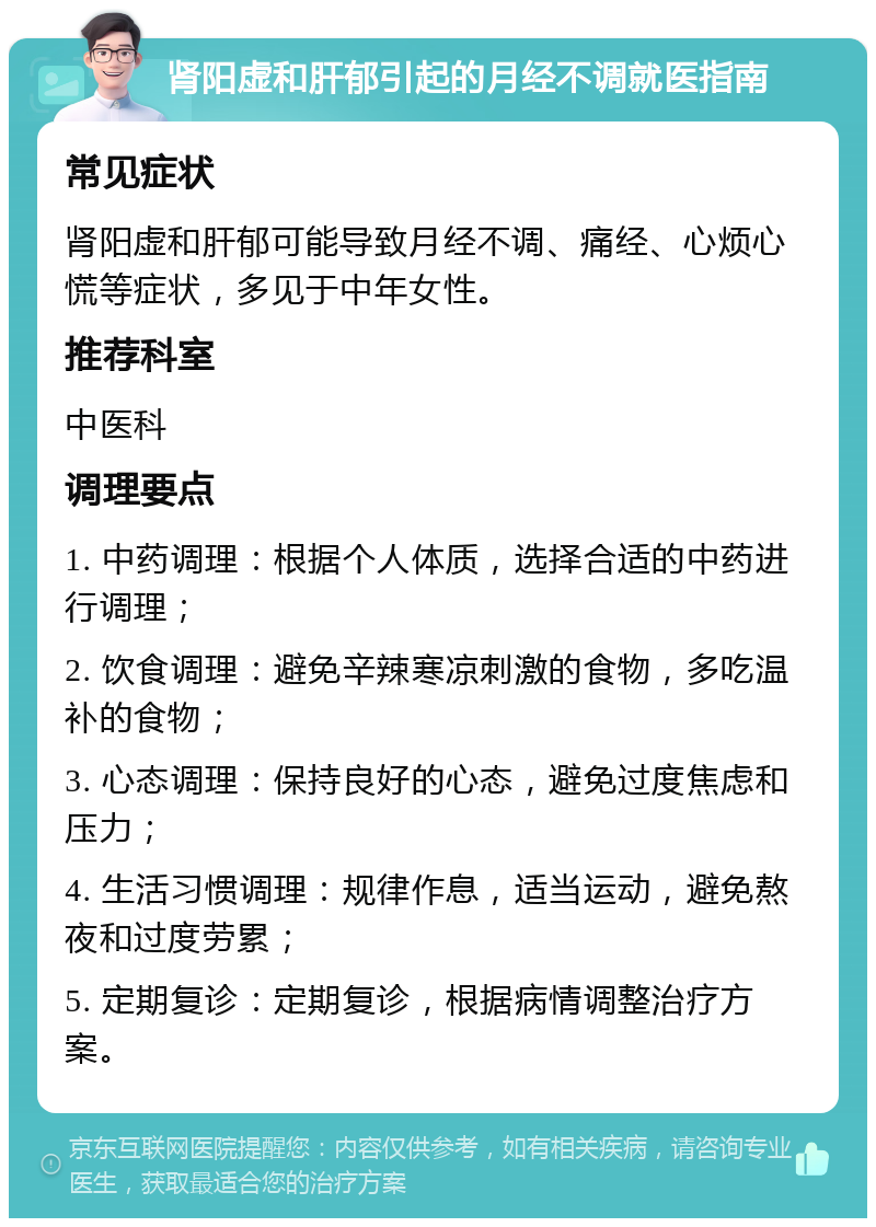 肾阳虚和肝郁引起的月经不调就医指南 常见症状 肾阳虚和肝郁可能导致月经不调、痛经、心烦心慌等症状，多见于中年女性。 推荐科室 中医科 调理要点 1. 中药调理：根据个人体质，选择合适的中药进行调理； 2. 饮食调理：避免辛辣寒凉刺激的食物，多吃温补的食物； 3. 心态调理：保持良好的心态，避免过度焦虑和压力； 4. 生活习惯调理：规律作息，适当运动，避免熬夜和过度劳累； 5. 定期复诊：定期复诊，根据病情调整治疗方案。