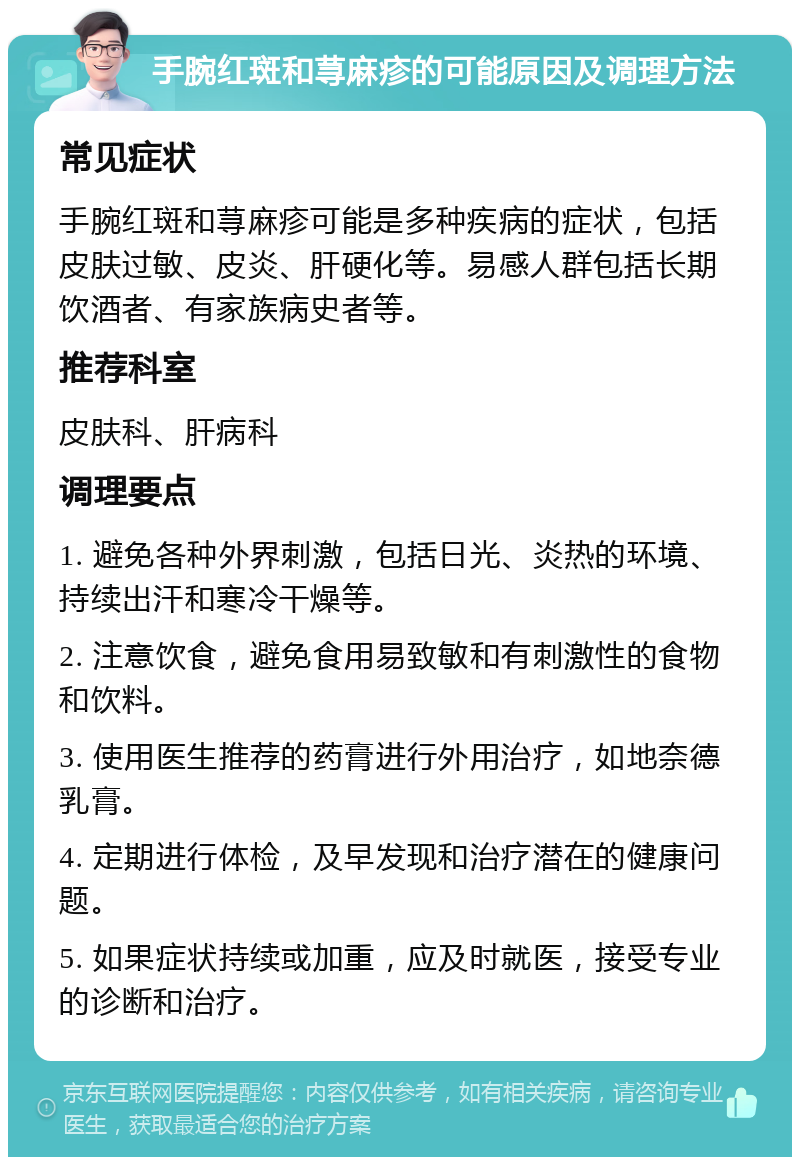 手腕红斑和荨麻疹的可能原因及调理方法 常见症状 手腕红斑和荨麻疹可能是多种疾病的症状，包括皮肤过敏、皮炎、肝硬化等。易感人群包括长期饮酒者、有家族病史者等。 推荐科室 皮肤科、肝病科 调理要点 1. 避免各种外界刺激，包括日光、炎热的环境、持续出汗和寒冷干燥等。 2. 注意饮食，避免食用易致敏和有刺激性的食物和饮料。 3. 使用医生推荐的药膏进行外用治疗，如地奈德乳膏。 4. 定期进行体检，及早发现和治疗潜在的健康问题。 5. 如果症状持续或加重，应及时就医，接受专业的诊断和治疗。